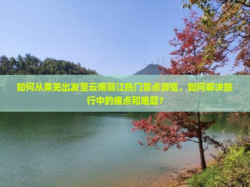 如何从莱芜出发至云南丽江热门景点游览，如何解决旅行中的痛点和难题？