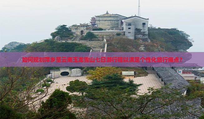 如何规划萍乡至云南玉龙雪山七日游行程以满足个性化旅行痛点？