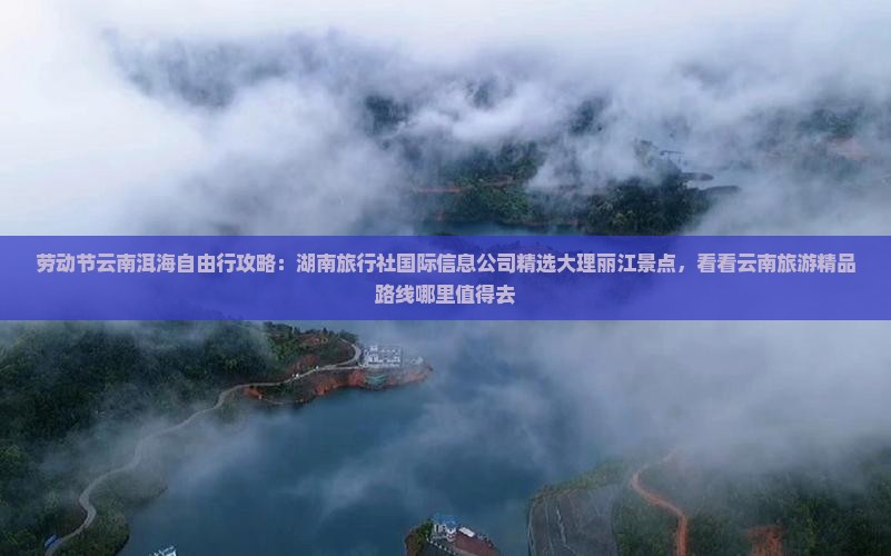 劳动节云南洱海自由行攻略：湖南旅行社国际信息公司精选大理丽江景点，看看云南旅游精品路线哪里值得去