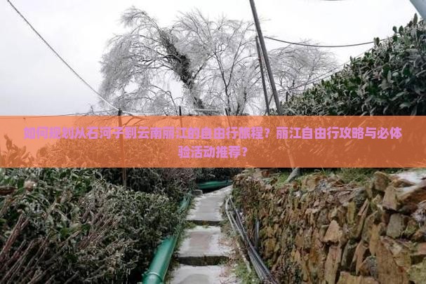 如何规划从石河子到云南丽江的自由行旅程？丽江自由行攻略与必体验活动推荐？