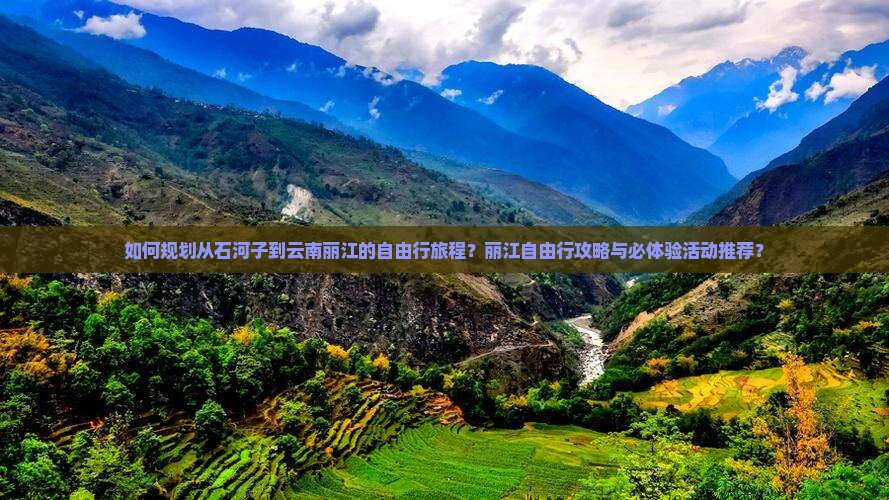 如何规划从石河子到云南丽江的自由行旅程？丽江自由行攻略与必体验活动推荐？