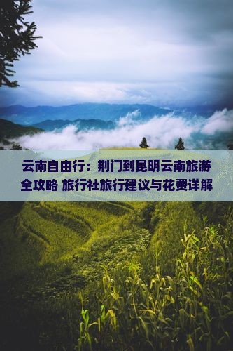 云南自由行：荆门到昆明云南旅游全攻略+旅行社旅行建议与花费详解（附长春青岩辉煌行程推荐）