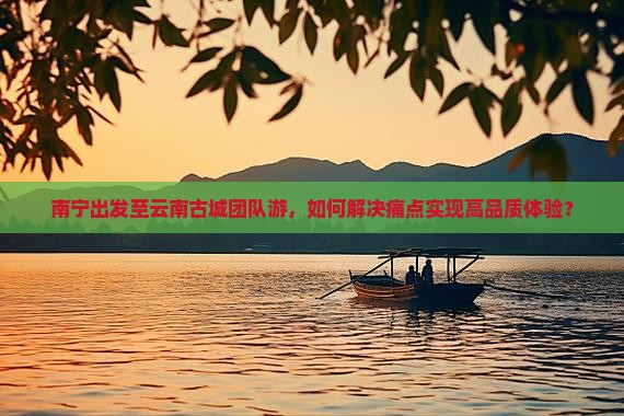 南宁出发至云南古城团队游，如何解决痛点实现高品质体验？