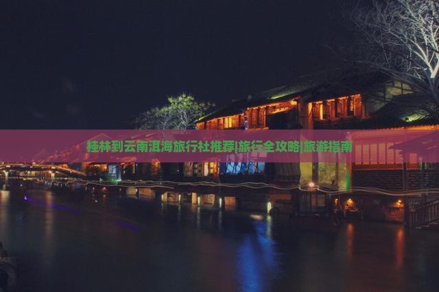 桂林到云南洱海旅行社推荐|旅行全攻略|旅游指南