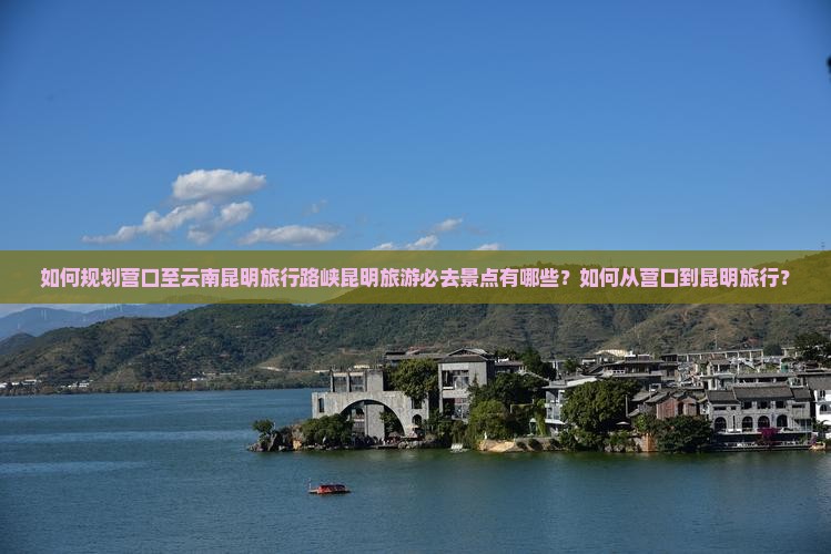 如何规划营口至云南昆明旅行路峡昆明旅游必去景点有哪些？如何从营口到昆明旅行？