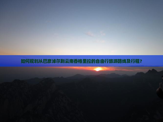 如何规划从巴彦淖尔到云南香格里拉的自由行旅游路线及行程？