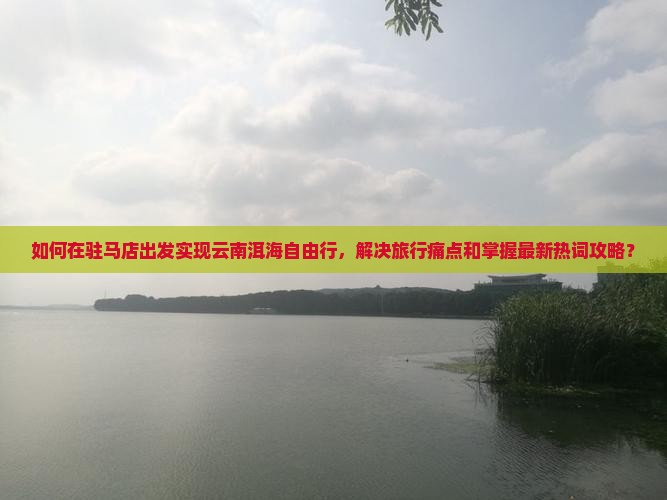如何在驻马店出发实现云南洱海自由行，解决旅行痛点和掌握最新热词攻略？