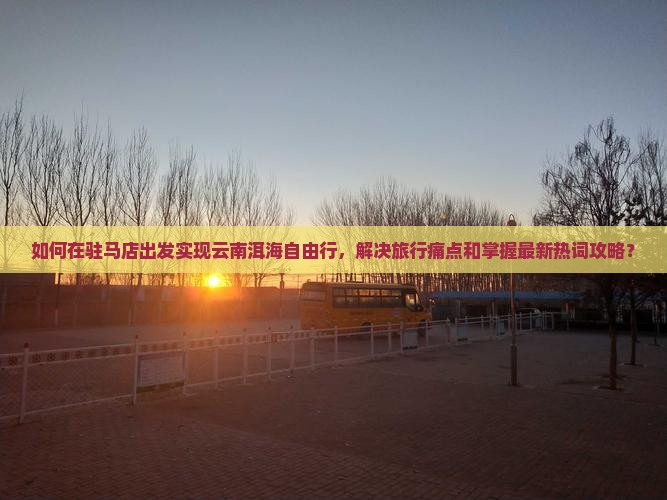 如何在驻马店出发实现云南洱海自由行，解决旅行痛点和掌握最新热词攻略？