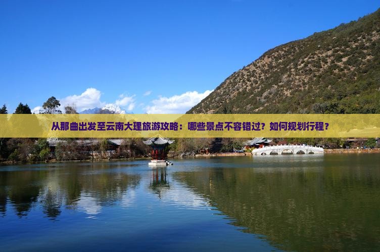 从那曲出发至云南大理旅游攻略：哪些景点不容错过？如何规划行程？