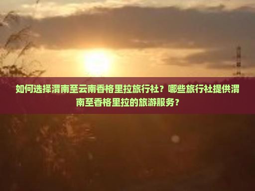 如何选择渭南至云南香格里拉旅行社？哪些旅行社提供渭南至香格里拉的旅游服务？