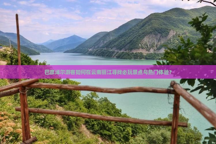巴彦淖尔游客如何在云南丽江寻找必玩景点与热门体验？