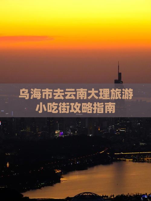 乌海市去云南大理旅游小吃街攻略指南