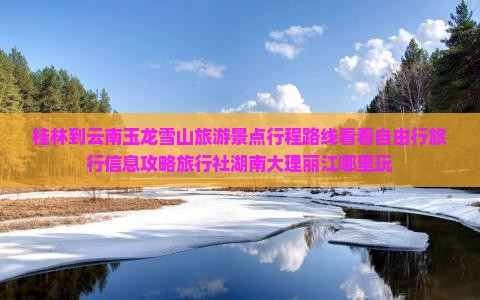 桂林到云南玉龙雪山旅游景点行程路线看看自由行旅行信息攻略旅行社湖南大理丽江哪里玩