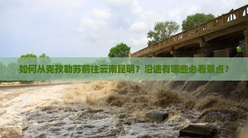 如何从克孜勒苏前往云南昆明？沿途有哪些必看景点？