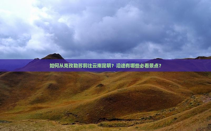 如何从克孜勒苏前往云南昆明？沿途有哪些必看景点？