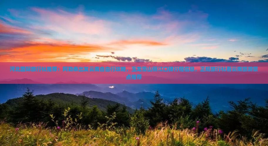 河北国际旅行社推荐：阿勒泰出发云南自由行攻略，玉龙雪山丽江口碑行程信息，正规旅行社看云南旅游景点推荐