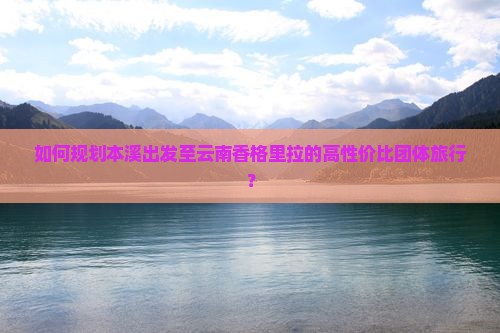 如何规划本溪出发至云南香格里拉的高性价比团体旅行？