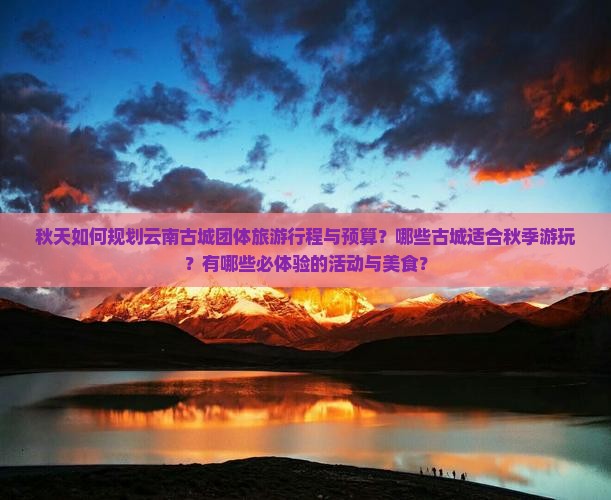 秋天如何规划云南古城团体旅游行程与预算？哪些古城适合秋季游玩？有哪些必体验的活动与美食？