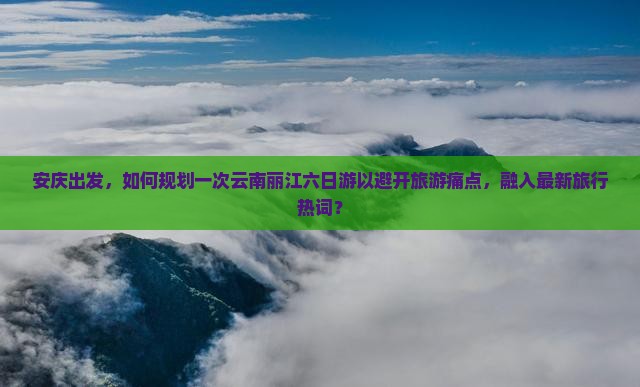 安庆出发，如何规划一次云南丽江六日游以避开旅游痛点，融入最新旅行热词？
