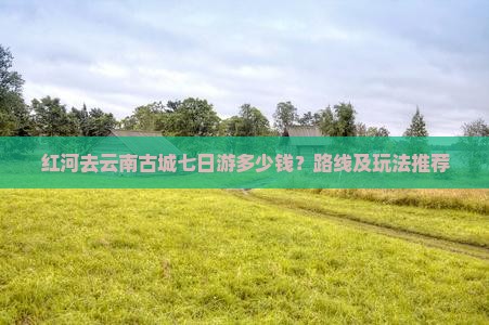 红河去云南古城七日游多少钱？路线及玩法推荐