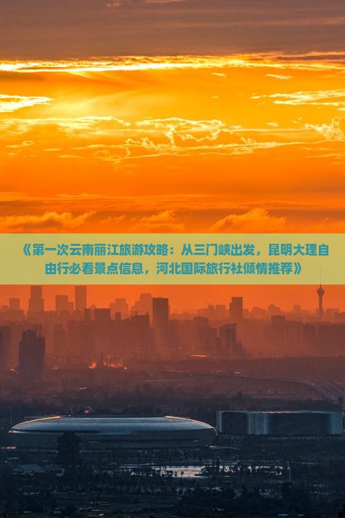 《第一次云南丽江旅游攻略：从三门峡出发，昆明大理自由行必看景点信息，河北国际旅行社倾情推荐》