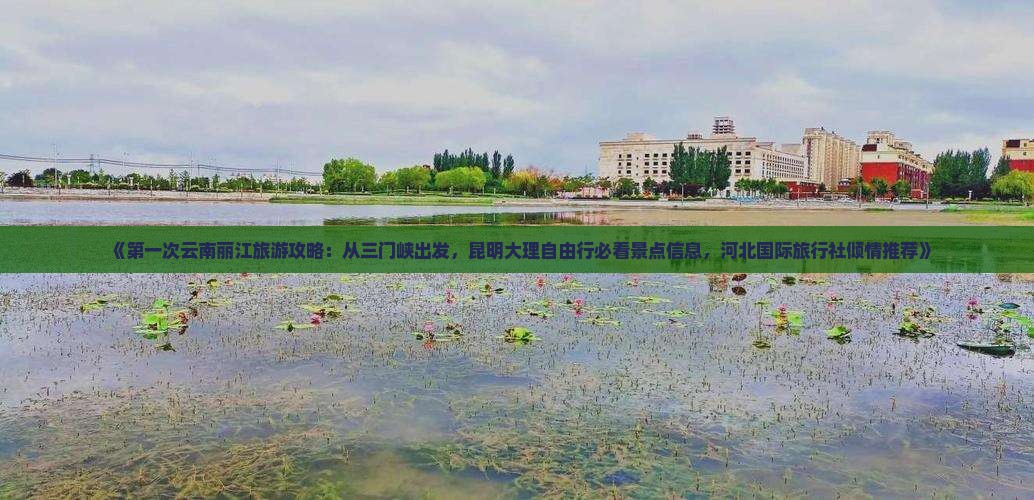 《第一次云南丽江旅游攻略：从三门峡出发，昆明大理自由行必看景点信息，河北国际旅行社倾情推荐》