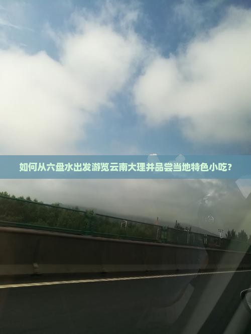 如何从六盘水出发游览云南大理并品尝当地特色小吃？