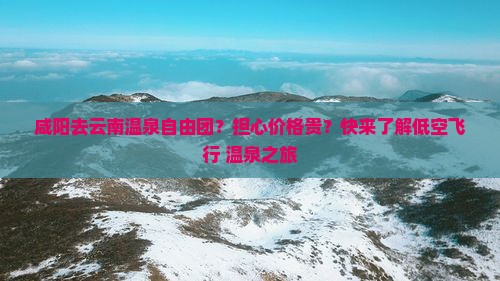 咸阳去云南温泉自由团？担心价格贵？快来了解低空飞行+温泉之旅
