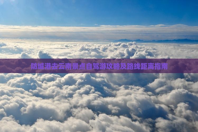 防城港去云南景点自驾游攻略及路线距离指南