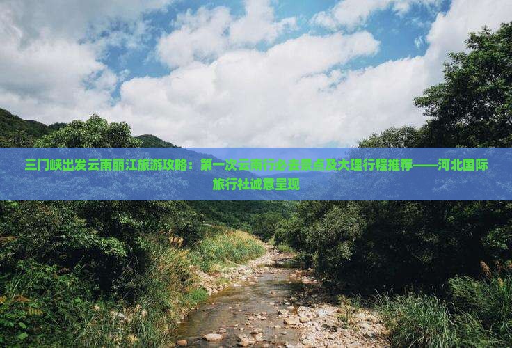 三门峡出发云南丽江旅游攻略：第一次云南行必去景点及大理行程推荐——河北国际旅行社诚意呈现