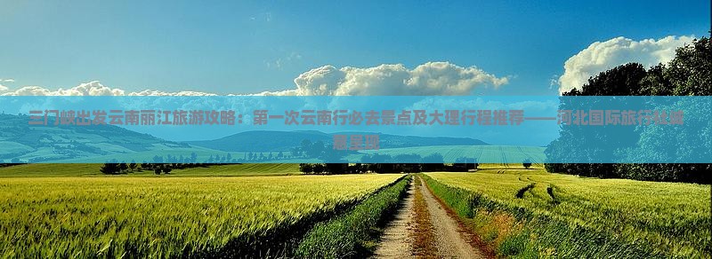 三门峡出发云南丽江旅游攻略：第一次云南行必去景点及大理行程推荐——河北国际旅行社诚意呈现