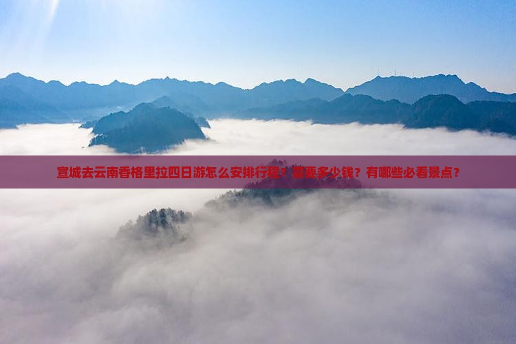 宣城去云南香格里拉四日游怎么安排行程？需要多少钱？有哪些必看景点？