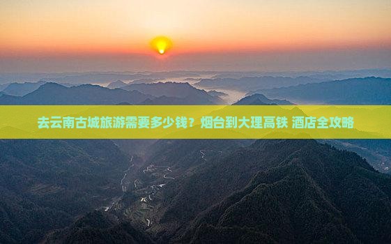 去云南古城旅游需要多少钱？烟台到大理高铁+酒店全攻略
