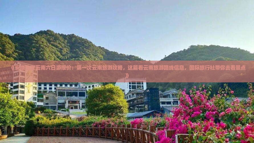 《安康出发云南六日游报价：第一次云南旅游攻略，这篇看云南旅游路线信息，国际旅行社带你去看景点》