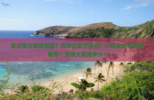 去云南古城自由团？贵港出发方便吗？行程安排有哪些推荐？费用大概是多少？