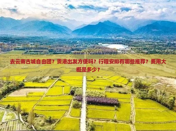 去云南古城自由团？贵港出发方便吗？行程安排有哪些推荐？费用大概是多少？