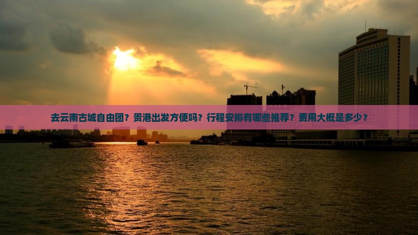 去云南古城自由团？贵港出发方便吗？行程安排有哪些推荐？费用大概是多少？