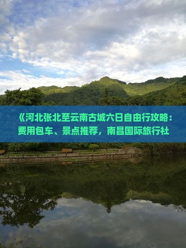 《河北张北至云南古城六日自由行攻略：费用包车、景点推荐，南昌国际旅行社必看旅游路线咨询》