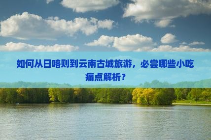 如何从日喀则到云南古城旅游，必尝哪些小吃痛点解析？