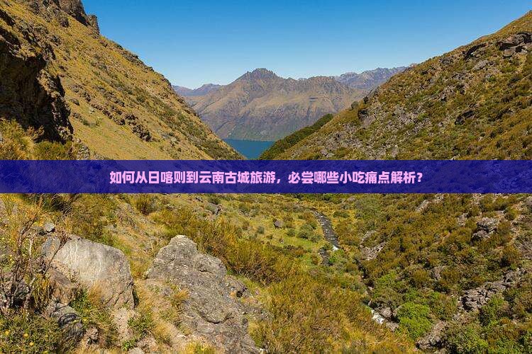 如何从日喀则到云南古城旅游，必尝哪些小吃痛点解析？