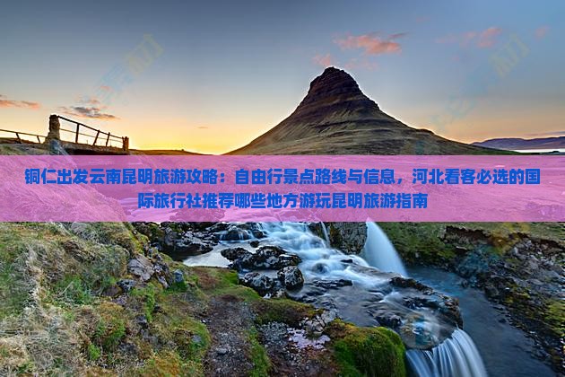 铜仁出发云南昆明旅游攻略：自由行景点路线与信息，河北看客必选的国际旅行社推荐哪些地方游玩昆明旅游指南