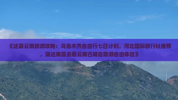 《这篇云南旅游攻略：乌鲁木齐自由行七日计划，河北国际旅行社推荐，瑞达南昌去看云南古城自助游自由体验》