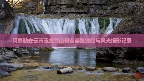 阿泰勒去云南玉龙雪山景点游览体验与风光摄影记录