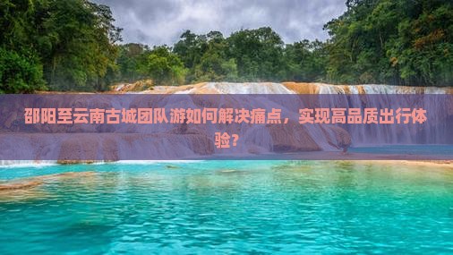 邵阳至云南古城团队游如何解决痛点，实现高品质出行体验？