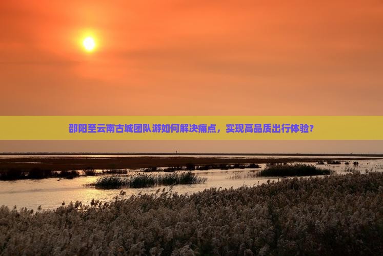 邵阳至云南古城团队游如何解决痛点，实现高品质出行体验？