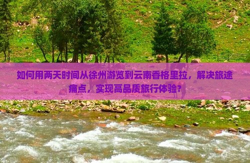 如何用两天时间从徐州游览到云南香格里拉，解决旅途痛点，实现高品质旅行体验？