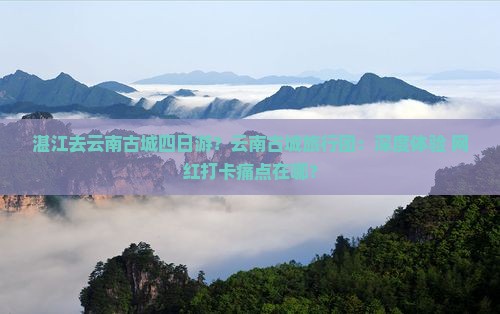 湛江去云南古城四日游？云南古城旅行团：深度体验+网红打卡痛点在哪？