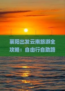襄阳出发云南旅游全攻略：自由行自助路线与景点推荐，云南旅游月份交通与行程规划，河北必去景点推荐信息指南