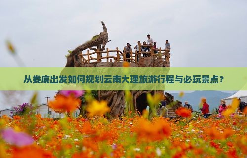 从娄底出发如何规划云南大理旅游行程与必玩景点？
