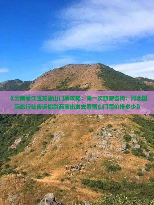《云南丽江玉龙雪山门票攻略：第一次旅游咨询：河北国际旅行社告诉你黔西南出发去看雪山门票价格多少》